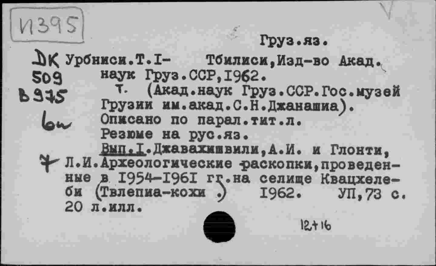 ﻿Урбниси.Т.І-S03
Груз.яз.
Тбилиси,Изд-во Акад, наук Груз.ССР,1962.
т. (Акад.наук Груз.ССР.Гос.музей Грузии им.акад.С.Н.Джанашиа). Описано по парад«тит.л.
Резюме на рус.яз.
Вып.1.Джавахишвили,А.И. и Глонти, -р Л.И.Археологические -раскопки,проведенные в І954-І96І гг.на селище Квацхеле-би (Твлепиа-кохи р 1962.	УП,73 с.
20 л.илл.	__
І2Л ife